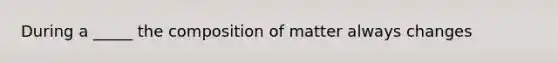 During a _____ the composition of matter always changes