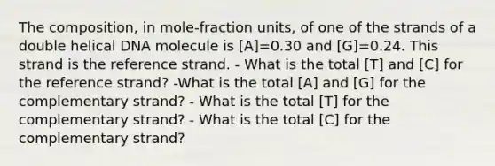 The composition, in mole‑fraction units, of one of the strands of a double helical DNA molecule is [A]=0.30 and [G]=0.24. This strand is the reference strand. - What is the total [T] and [C] for the reference strand? -What is the total [A] and [G] for the complementary strand? - What is the total [T] for the complementary strand? - What is the total [C] for the complementary strand?