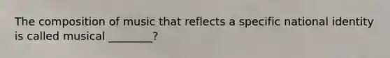 The composition of music that reflects a specific national identity is called musical ________?