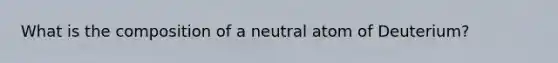 What is the composition of a neutral atom of Deuterium?