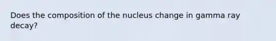 Does the composition of the nucleus change in gamma ray decay?