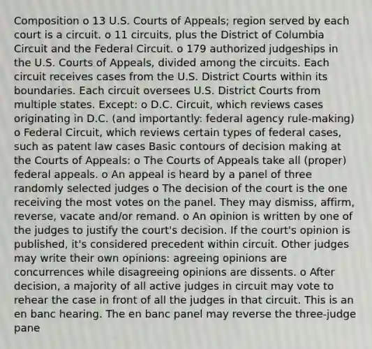 Composition o 13 U.S. Courts of Appeals; region served by each court is a circuit. o 11 circuits, plus the District of Columbia Circuit and the Federal Circuit. o 179 authorized judgeships in the U.S. Courts of Appeals, divided among the circuits. Each circuit receives cases from the U.S. District Courts within its boundaries. Each circuit oversees U.S. District Courts from multiple states. Except: o D.C. Circuit, which reviews cases originating in D.C. (and importantly: federal agency rule-making) o Federal Circuit, which reviews certain types of federal cases, such as patent law cases Basic contours of decision making at the Courts of Appeals: o The Courts of Appeals take all (proper) federal appeals. o An appeal is heard by a panel of three randomly selected judges o The decision of the court is the one receiving the most votes on the panel. They may dismiss, affirm, reverse, vacate and/or remand. o An opinion is written by one of the judges to justify the court's decision. If the court's opinion is published, it's considered precedent within circuit. Other judges may write their own opinions: agreeing opinions are concurrences while disagreeing opinions are dissents. o After decision, a majority of all active judges in circuit may vote to rehear the case in front of all the judges in that circuit. This is an en banc hearing. The en banc panel may reverse the three-judge pane