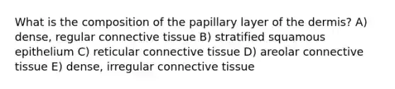 What is the composition of the papillary layer of the dermis? A) dense, regular connective tissue B) stratified squamous epithelium C) reticular connective tissue D) areolar connective tissue E) dense, irregular connective tissue