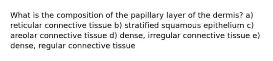 What is the composition of the papillary layer of <a href='https://www.questionai.com/knowledge/kEsXbG6AwS-the-dermis' class='anchor-knowledge'>the dermis</a>? a) reticular <a href='https://www.questionai.com/knowledge/kYDr0DHyc8-connective-tissue' class='anchor-knowledge'>connective tissue</a> b) stratified squamous epithelium c) areolar connective tissue d) dense, irregular connective tissue e) dense, regular connective tissue