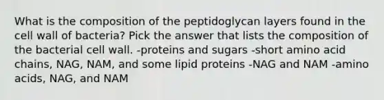 What is the composition of the peptidoglycan layers found in the cell wall of bacteria? Pick the answer that lists the composition of the bacterial cell wall. -proteins and sugars -short amino acid chains, NAG, NAM, and some lipid proteins -NAG and NAM -amino acids, NAG, and NAM