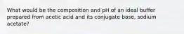 What would be the composition and pH of an ideal buffer prepared from acetic acid and its conjugate base, sodium acetate?