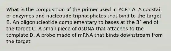 What is the composition of the primer used in PCR? A. A cocktail of enzymes and nucleotide triphosphates that bind to the target B. An oligonucleotide complementary to bases at the 3´ end of the target C. A small piece of dsDNA that attaches to the template D. A probe made of mRNA that binds downstream from the target