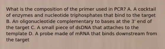 What is the composition of the primer used in PCR? A. A cocktail of enzymes and nucleotide triphosphates that bind to the target B. An oligonucleotide complementary to bases at the 3' end of the target C. A small piece of dsDNA that attaches to the template D. A probe made of mRNA that binds downstream from the target