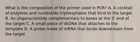 What is the composition of the primer used in PCR? A. A cocktail of enzymes and nucleotide triphosphates that bind to the target B. An oligonucleotide complementary to bases at the 3 ́ end of the target C. A small piece of dsDNA that attaches to the template D. A probe made of mRNA that binds downstream from the target