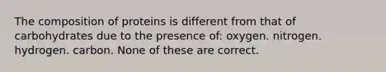 The composition of proteins is different from that of carbohydrates due to the presence of: oxygen. nitrogen. hydrogen. carbon. None of these are correct.