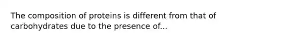 The composition of proteins is different from that of carbohydrates due to the presence of...