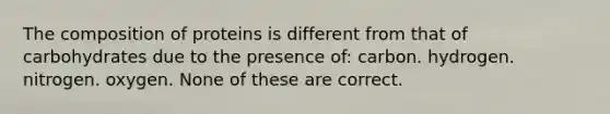 The composition of proteins is different from that of carbohydrates due to the presence of: carbon. hydrogen. nitrogen. oxygen. None of these are correct.