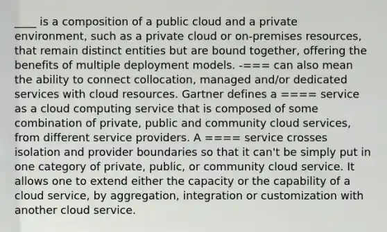 ____ is a composition of a public cloud and a private environment, such as a private cloud or on-premises resources, that remain distinct entities but are bound together, offering the benefits of multiple deployment models. -=== can also mean the ability to connect collocation, managed and/or dedicated services with cloud resources. Gartner defines a ==== service as a cloud computing service that is composed of some combination of private, public and community cloud services, from different service providers. A ==== service crosses isolation and provider boundaries so that it can't be simply put in one category of private, public, or community cloud service. It allows one to extend either the capacity or the capability of a cloud service, by aggregation, integration or customization with another cloud service.