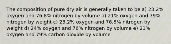 The composition of pure dry air is generally taken to be a) 23.2% oxygen and 76.8% nitrogen by volume b) 21% oxygen and 79% nitrogen by weight c) 23.2% oxygen and 76.8% nitrogen by weight d) 24% oxygen and 76% nitrogen by volume e) 21% oxygen and 79% carbon dioxide by volume