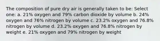 The composition of pure dry air is generally taken to be: Select one: a. 21% oxygen and 79% carbon dioxide by volume b. 24% oxygen and 76% nitrogen by volume c. 23.2% oxygen and 76.8% nitrogen by volume d. 23.2% oxygen and 76.8% nitrogen by weight e. 21% oxygen and 79% nitrogen by weight