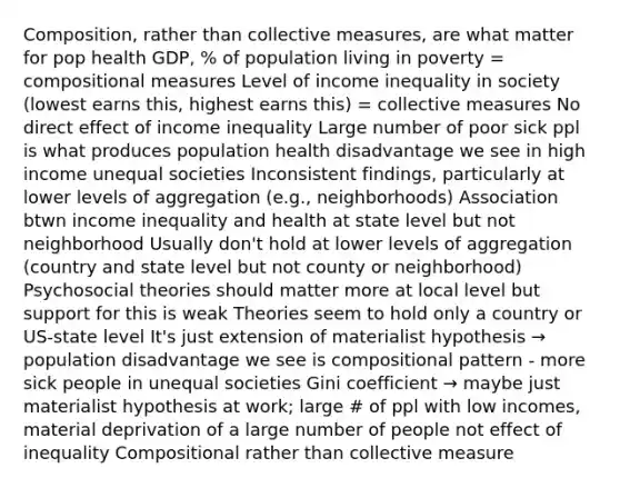 Composition, rather than collective measures, are what matter for pop health GDP, % of population living in poverty = compositional measures Level of income inequality in society (lowest earns this, highest earns this) = collective measures No direct effect of income inequality Large number of poor sick ppl is what produces population health disadvantage we see in high income unequal societies Inconsistent findings, particularly at lower levels of aggregation (e.g., neighborhoods) Association btwn income inequality and health at state level but not neighborhood Usually don't hold at lower levels of aggregation (country and state level but not county or neighborhood) Psychosocial theories should matter more at local level but support for this is weak Theories seem to hold only a country or US-state level It's just extension of materialist hypothesis → population disadvantage we see is compositional pattern - more sick people in unequal societies Gini coefficient → maybe just materialist hypothesis at work; large # of ppl with low incomes, material deprivation of a large number of people not effect of inequality Compositional rather than collective measure