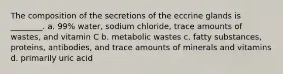 The composition of the secretions of the eccrine glands is ________. a. 99% water, sodium chloride, trace amounts of wastes, and vitamin C b. metabolic wastes c. fatty substances, proteins, antibodies, and trace amounts of minerals and vitamins d. primarily uric acid