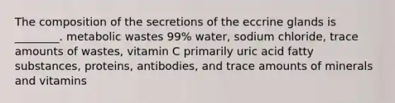 The composition of the secretions of the eccrine glands is ________. metabolic wastes 99% water, sodium chloride, trace amounts of wastes, vitamin C primarily uric acid fatty substances, proteins, antibodies, and trace amounts of minerals and vitamins