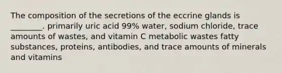 The composition of the secretions of the eccrine glands is ________. primarily uric acid 99% water, sodium chloride, trace amounts of wastes, and vitamin C metabolic wastes fatty substances, proteins, antibodies, and trace amounts of minerals and vitamins