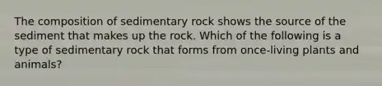 The composition of sedimentary rock shows the source of the sediment that makes up the rock. Which of the following is a type of sedimentary rock that forms from once-living plants and animals?