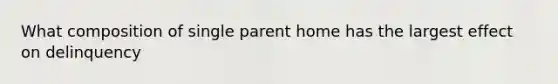 What composition of single parent home has the largest effect on delinquency