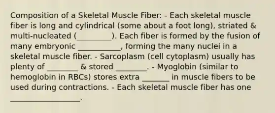 Composition of a Skeletal Muscle Fiber: - Each skeletal muscle fiber is long and cylindrical (some about a foot long), striated & multi-nucleated (_________). Each fiber is formed by the fusion of many embryonic ___________, forming the many nuclei in a skeletal muscle fiber. - Sarcoplasm (cell cytoplasm) usually has plenty of ________ & stored ________. - Myoglobin (similar to hemoglobin in RBCs) stores extra _______ in muscle fibers to be used during contractions. - Each skeletal muscle fiber has one __________________.