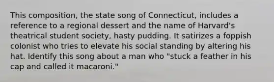 This composition, the state song of Connecticut, includes a reference to a regional dessert and the name of Harvard's theatrical student society, hasty pudding. It satirizes a foppish colonist who tries to elevate his social standing by altering his hat. Identify this song about a man who "stuck a feather in his cap and called it macaroni."