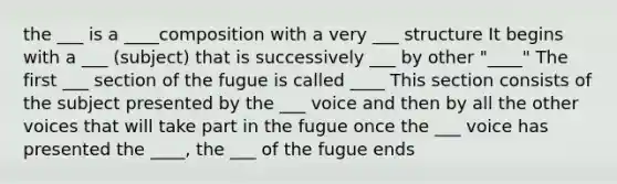 the ___ is a ____composition with a very ___ structure It begins with a ___ (subject) that is successively ___ by other "____" The first ___ section of the fugue is called ____ This section consists of the subject presented by the ___ voice and then by all the other voices that will take part in the fugue once the ___ voice has presented the ____, the ___ of the fugue ends