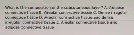 What is the composition of the subcutaneous layer? A. Adipose connective tissue B. Areolar connective tissue C. Dense irregular connective tissue D. Areolar connective tissue and dense irregular connective tissue E. Areolar connective tissue and adipose connective tissue