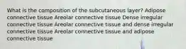 What is the composition of the subcutaneous layer? Adipose connective tissue Areolar connective tissue Dense irregular connective tissue Areolar connective tissue and dense irregular connective tissue Areolar connective tissue and adipose connective tissue