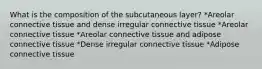 What is the composition of the subcutaneous layer? *Areolar connective tissue and dense irregular connective tissue *Areolar connective tissue *Areolar connective tissue and adipose connective tissue *Dense irregular connective tissue *Adipose connective tissue