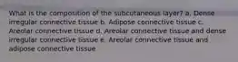 What is the composition of the subcutaneous layer? a. Dense irregular connective tissue b. Adipose connective tissue c. Areolar connective tissue d. Areolar connective tissue and dense irregular connective tissue e. Areolar connective tissue and adipose connective tissue