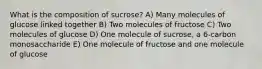 What is the composition of sucrose? A) Many molecules of glucose linked together B) Two molecules of fructose C) Two molecules of glucose D) One molecule of sucrose, a 6-carbon monosaccharide E) One molecule of fructose and one molecule of glucose