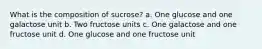 What is the composition of sucrose? a. One glucose and one galactose unit b. Two fructose units c. One galactose and one fructose unit d. One glucose and one fructose unit