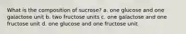 What is the composition of sucrose? a. one glucose and one galactose unit b. two fructose units c. one galactose and one fructose unit d. one glucose and one fructose unit