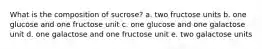 What is the composition of sucrose? a. two fructose units b. one glucose and one fructose unit c. one glucose and one galactose unit d. one galactose and one fructose unit e. two galactose units