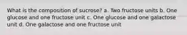 What is the composition of sucrose? a. Two fructose units b. One glucose and one fructose unit c. One glucose and one galactose unit d. One galactose and one fructose unit