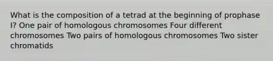 What is the composition of a tetrad at the beginning of prophase I? One pair of homologous chromosomes Four different chromosomes Two pairs of homologous chromosomes Two sister chromatids