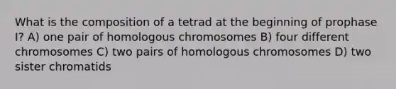 What is the composition of a tetrad at the beginning of prophase I? A) one pair of homologous chromosomes B) four different chromosomes C) two pairs of homologous chromosomes D) two sister chromatids