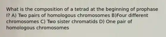 What is the composition of a tetrad at the beginning of prophase I? A) Two pairs of homologous chromosomes B)Four different chromosomes C) Two sister chromatids D) One pair of homologous chromosomes