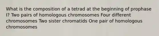 What is the composition of a tetrad at the beginning of prophase I? Two pairs of homologous chromosomes Four different chromosomes Two sister chromatids One pair of homologous chromosomes