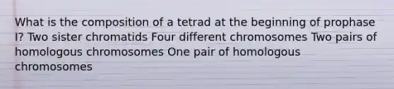 What is the composition of a tetrad at the beginning of prophase I? Two sister chromatids Four different chromosomes Two pairs of homologous chromosomes One pair of homologous chromosomes