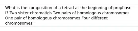 What is the composition of a tetrad at the beginning of prophase I? Two sister chromatids Two pairs of homologous chromosomes One pair of homologous chromosomes Four different chromosomes