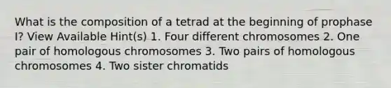 What is the composition of a tetrad at the beginning of prophase I? View Available Hint(s) 1. Four different chromosomes 2. One pair of homologous chromosomes 3. Two pairs of homologous chromosomes 4. Two sister chromatids