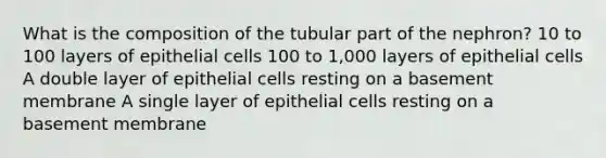 What is the composition of the tubular part of the nephron? 10 to 100 layers of epithelial cells 100 to 1,000 layers of epithelial cells A double layer of epithelial cells resting on a basement membrane A single layer of epithelial cells resting on a basement membrane