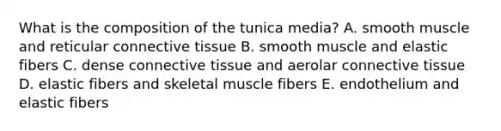 What is the composition of the tunica media? A. smooth muscle and reticular connective tissue B. smooth muscle and elastic fibers C. dense connective tissue and aerolar connective tissue D. elastic fibers and skeletal muscle fibers E. endothelium and elastic fibers