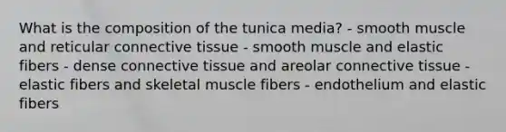 What is the composition of the tunica media? - smooth muscle and reticular connective tissue - smooth muscle and elastic fibers - dense connective tissue and areolar connective tissue - elastic fibers and skeletal muscle fibers - endothelium and elastic fibers