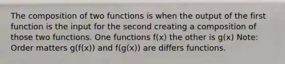 The composition of two functions is when the output of the first function is the input for the second creating a composition of those two functions. One functions f(x) the other is g(x) Note: Order matters g(f(x)) and f(g(x)) are differs functions.