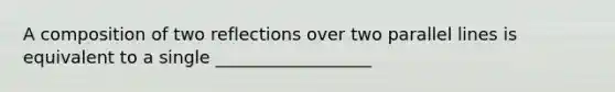 A composition of two reflections over two parallel lines is equivalent to a single __________________