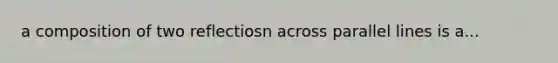 a composition of two reflectiosn across parallel lines is a...